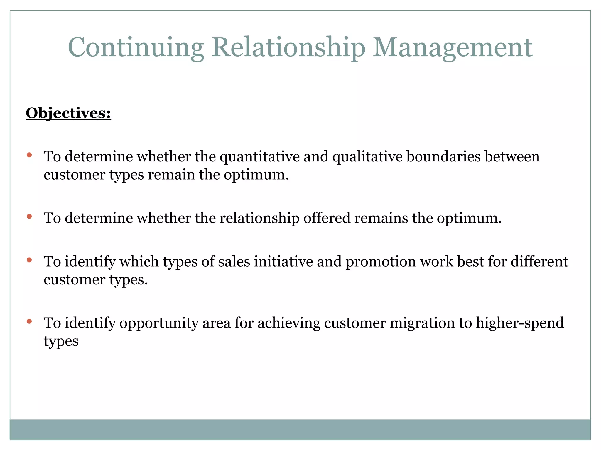 Continuing Relationship Management Objectives: To determine whether the quantitative and qualitative boundaries between customer types remain the optimum. To determine whether the relationship offered remains the optimum. To identify which types of sales initiative and promotion work best for different customer types. To identify opportunity area for achieving customer migration to higher-spend types 