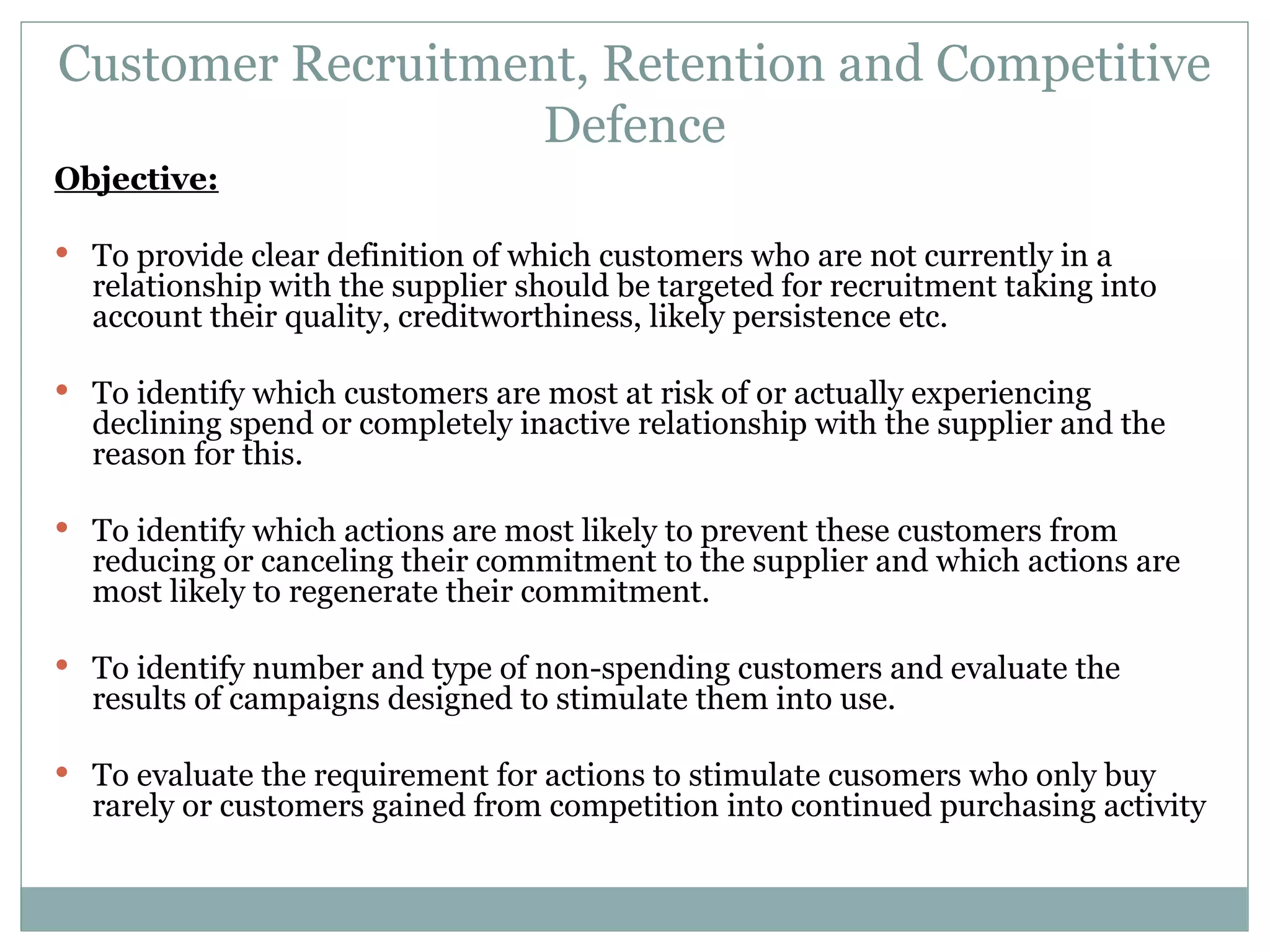 Customer Recruitment, Retention and Competitive Defence Objective: To provide clear definition of which customers who are not currently in a relationship with the supplier should be targeted for recruitment taking into account their quality, creditworthiness, likely persistence etc. To identify which customers are most at risk of or actually experiencing declining spend or completely inactive relationship with the supplier and the reason for this. To identify which actions are most likely to prevent these customers from reducing or canceling their commitment to the supplier and which actions are most likely to regenerate their commitment. To identify number and type of non-spending customers and evaluate the results of campaigns designed to stimulate them into use. To evaluate the requirement for actions to stimulate cusomers who only buy rarely or customers gained from competition into continued purchasing activity 