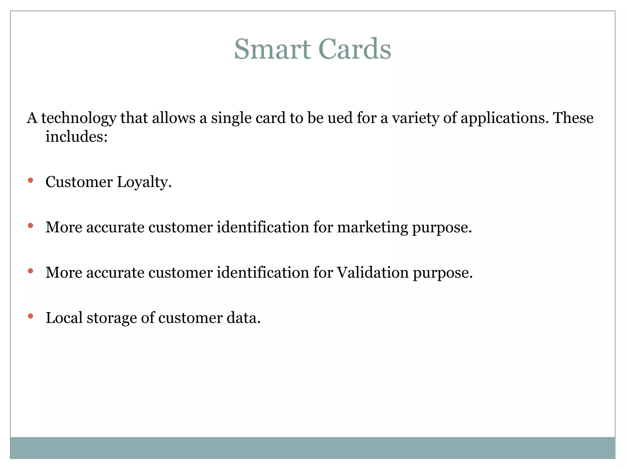 Smart Cards A technology that allows a single card to be ued for a variety of applications. These includes: Customer Loyalty. More accurate customer identification for marketing purpose. More accurate customer identification for Validation purpose. Local storage of customer data. 