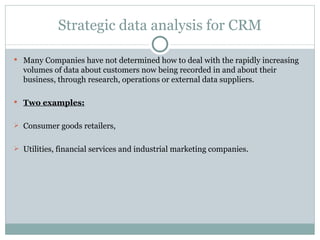 Strategic data analysis for CRM Many Companies have not determined how to deal with the rapidly increasing volumes of data about customers now being recorded in and about their business, through research, operations or external data suppliers. Two examples: Consumer goods retailers, Utilities, financial services and industrial marketing companies. 