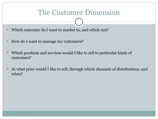 The Customer Dimension Which customer do I want to market to, and which not? How do I want to manage my customers? Which products and services would I like to sell to particular kinds of customers? At what price would I like to sell, through which channels of distributions, and when? 