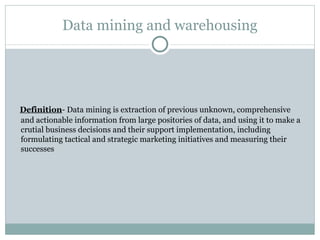 Data mining and warehousing Definition - Data mining is extraction of previous unknown, comprehensive and actionable information from large positories of data, and using it to make a crutial business decisions and their support implementation, including formulating tactical and strategic marketing initiatives and measuring their successes 