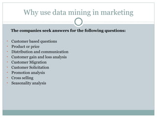 Why use data mining in marketing The companies seek answers for the following questions: Customer based questions Product or price Distribution and communication Customer gain and loss analysis Customer Migration Customer Solicitation Promotion analysis Cross selling Seasonality analysis 