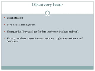 Discovery lead- Usual situation For new data mining users First question “how can I get the data to solve my business problem”. Three types of customers- Average customers, High value customers and defaulters 