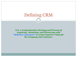 It is  a Comprehensive Strategy and Process of Acquiring , Retaining, and Partnering with  “Selective Customers”  to create Superior Value for the Company and Customer . Defining CRM 