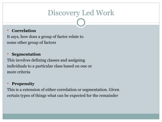 Discovery Led Work Correlation It says, how does a group of factor relate to some other group of factors Segmentation This involves defining classes and assigning individuals to a particular class based on one or more criteria Propensity This is a extension of either correlation or segmentation. Given certain types of things what can be expected for the remainder 