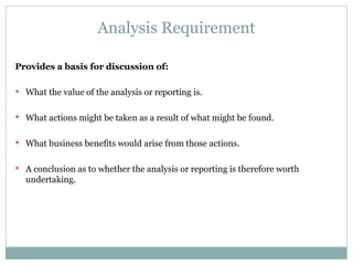 Analysis Requirement Provides a basis for discussion of: What the value of the analysis or reporting is. What actions might be taken as a result of what might be found. What business benefits would arise from those actions. A conclusion as to whether the analysis or reporting is therefore worth undertaking. 
