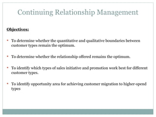 Continuing Relationship Management Objectives: To determine whether the quantitative and qualitative boundaries between customer types remain the optimum. To determine whether the relationship offered remains the optimum. To identify which types of sales initiative and promotion work best for different customer types. To identify opportunity area for achieving customer migration to higher-spend types 