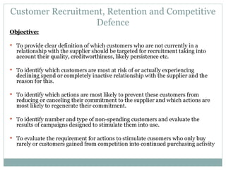 Customer Recruitment, Retention and Competitive Defence Objective: To provide clear definition of which customers who are not currently in a relationship with the supplier should be targeted for recruitment taking into account their quality, creditworthiness, likely persistence etc. To identify which customers are most at risk of or actually experiencing declining spend or completely inactive relationship with the supplier and the reason for this. To identify which actions are most likely to prevent these customers from reducing or canceling their commitment to the supplier and which actions are most likely to regenerate their commitment. To identify number and type of non-spending customers and evaluate the results of campaigns designed to stimulate them into use. To evaluate the requirement for actions to stimulate cusomers who only buy rarely or customers gained from competition into continued purchasing activity 