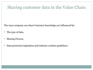 Sharing customer data in the Value Chain The ways company can share Customer knowledge are influenced by: The type of data, Sharing Process, Data protection legislation and industry conduct guidelines. 
