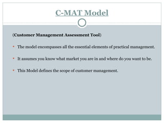C-MAT Model ( Customer Management Assessment Tool ) The model encompasses all the essential elements of practical management. It assumes you know what market you are in and where do you want to be. This Model defines the scope of customer management. 