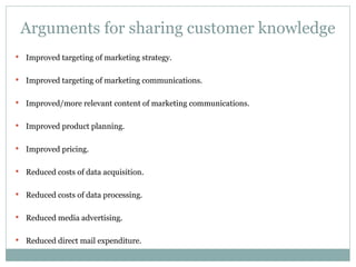 Arguments for sharing customer knowledge Improved targeting of marketing strategy. Improved targeting of marketing communications. Improved/more relevant content of marketing communications. Improved product planning. Improved pricing. Reduced costs of data acquisition. Reduced costs of data processing. Reduced media advertising. Reduced direct mail expenditure. 