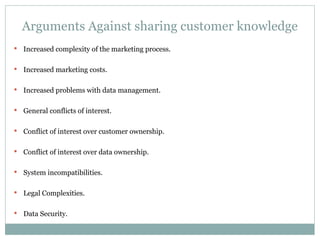 Arguments Against sharing customer knowledge Increased complexity of the marketing process. Increased marketing costs. Increased problems with data management. General conflicts of interest. Conflict of interest over customer ownership. Conflict of interest over data ownership. System incompatibilities. Legal Complexities. Data Security. 