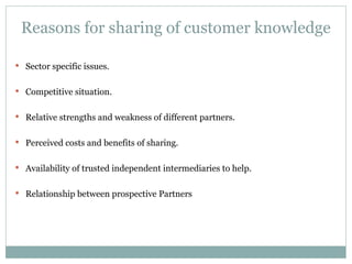 Reasons for sharing of customer knowledge Sector specific issues. Competitive situation. Relative strengths and weakness of different partners. Perceived costs and benefits of sharing. Availability of trusted independent intermediaries to help. Relationship between prospective Partners 
