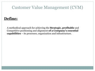 Customer Value Management (CVM) Define: A methodical approach for achieving the  Strategic, profitable  and Competitive positioning and alignment  of a Company’s essential capabilities  – its processes, organization and infrastructure. 