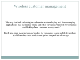 Wireless customer management “ The way in which technologies and service are developing, and from emerging applications, that the mobile phone and other wireless devices will revolutionize our thinking about customer management.” It will also open many new opportunities for companies to use mobile technology to differentiate their services and gain a competitive advantage. 