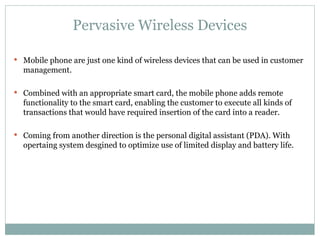 Pervasive Wireless Devices Mobile phone are just one kind of wireless devices that can be used in customer management. Combined with an appropriate smart card, the mobile phone adds remote functionality to the smart card, enabling the customer to execute all kinds of transactions that would have required insertion of the card into a reader. Coming from another direction is the personal digital assistant (PDA). With opertaing system desgined to optimize use of limited display and battery life. 