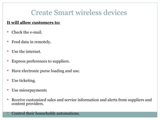 Create Smart wireless devices  It will allow customers to: Check the e-mail. Feed data in remotely. Use the internet. Express preferences to suppliers. Have electronic purse loading and use. Use ticketing. Use micorpayments Receive customized sales and service information and alerts from suppliers and content providers. Control their households automations. 