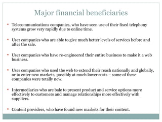 Major financial beneficiaries Telecommunications companies, who have seen use of their fixed telephony systems grow very rapidly due to online time. User companies who are able to give much better levels of services before and after the sale. User companies who have re-engineered their entire business to make it a web business. User companies who used the web to extend their reach nationally and globally, or to enter new markets, possibly at much lower costs – some of these companies were totally new. Intermediaries who are bale to present product and service options more effectively to customers and manage relationships more effectively with suppliers. Content providers, who have found new markets for their content. 