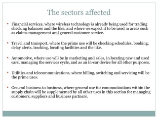 The sectors affected Financial services, where wireless technology is already being used for trading checking balances and the like, and where we expect it to be used in areas such as claims management and general customer service. Travel and transport, where the prime use will be checking schedules, booking, delay alerts, tracking, locating facilities and the like. Automotive, where use will be in marketing and sales, in locating new and used cars, managing the services cycle, and as an in-car device for all other purposes. Utilities and telecommunications, where billing, switching and servicing will be the prime uses. General business to business, where general use for communications within the supply chain will be supplemented by all other uses in this section for managing customers, suppliers and business partners. 