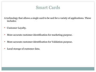 Smart Cards A technology that allows a single card to be ued for a variety of applications. These includes: Customer Loyalty. More accurate customer identification for marketing purpose. More accurate customer identification for Validation purpose. Local storage of customer data. 