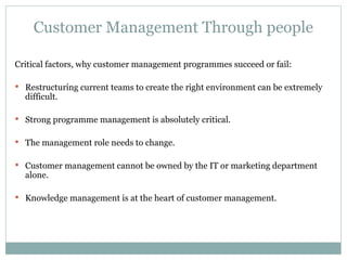Customer Management Through people Critical factors, why customer management programmes succeed or fail: Restructuring current teams to create the right environment can be extremely difficult. Strong programme management is absolutely critical. The management role needs to change. Customer management cannot be owned by the IT or marketing department alone. Knowledge management is at the heart of customer management. 