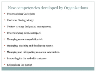 New competencies developed by Organizations Understanding Customers Customer Strategy design Contact strategy design and management. Understanding business impact. Managing customers/relationship Managing, coaching and developing people. Managing and interpreting customer information. Innovating for the and with customer Researching the market 