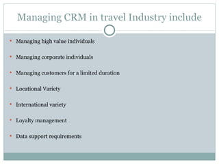Managing CRM in travel Industry include Managing high value individuals Managing corporate individuals Managing customers for a limited duration Locational Variety International variety Loyalty management Data support requirements 