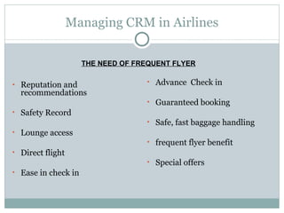 Managing CRM in Airlines Reputation and recommendations  Safety Record Lounge access  Direct flight Ease in check in Advance  Check in Guaranteed booking Safe, fast baggage handling frequent flyer benefit Special offers THE NEED OF FREQUENT FLYER 
