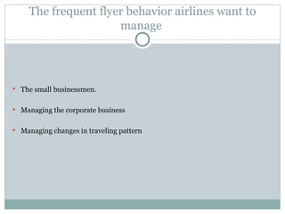The frequent flyer behavior airlines want to manage  The small businessmen. Managing the corporate business Managing changes in traveling pattern 