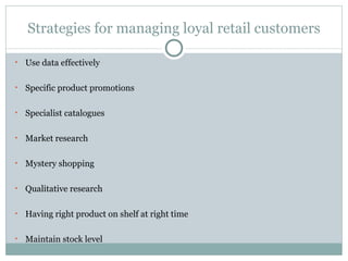 Strategies for managing loyal retail customers Use data effectively Specific product promotions Specialist catalogues Market research Mystery shopping Qualitative research Having right product on shelf at right time Maintain stock level 