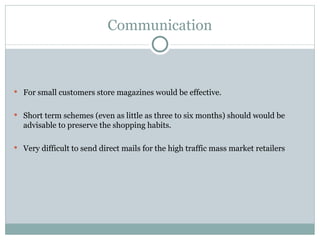 Communication For small customers store magazines would be effective. Short term schemes (even as little as three to six months) should would be advisable to preserve the shopping habits. Very difficult to send direct mails for the high traffic mass market retailers 