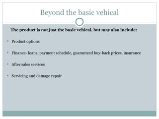 Beyond the basic vehical The product is not just the basic vehical, but may also include: Product options Finance- loans, payment schedule, guaranteed buy-back prices, insurance After sales services Servicing and damage repair 