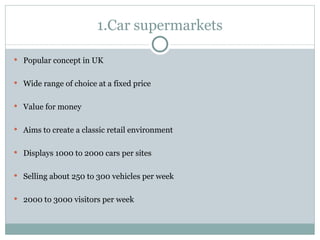 1.Car supermarkets Popular concept in UK Wide range of choice at a fixed price Value for money Aims to create a classic retail environment Displays 1000 to 2000 cars per sites Selling about 250 to 300 vehicles per week 2000 to 3000 visitors per week 