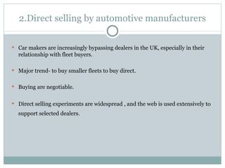 2.Direct selling by automotive manufacturers Car makers are increasingly bypassing dealers in the UK, especially in their relationship with fleet buyers. Major trend- to buy smaller fleets to buy direct. Buying are negotiable. Direct selling experiments are widespread , and the web is used extensively to support selected dealers.   