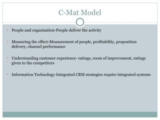 C-Mat Model People and organization-People deliver the activity Measuring the effect-Measurement of people, profitability, proposition delivery, channel performance  Understanding customer experience- ratings, room of improvement, ratings given to the competitors Information Technology-Integrated CRM strategies require integrated systems 