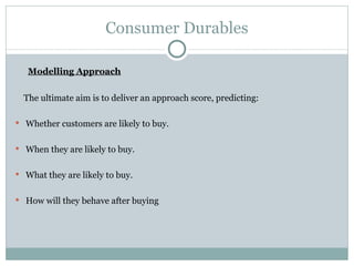 Consumer Durables Modelling Approach The ultimate aim is to deliver an approach score, predicting: Whether customers are likely to buy. When they are likely to buy. What they are likely to buy. How will they behave after buying 