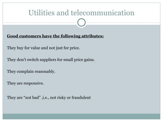 Utilities and telecommunication Good customers have the following attributes: They buy for value and not just for price. They don’t switch suppliers for small price gains. They complain reasonably. They are responsive. They are “not bad” ,i.e., not risky or fraudulent   