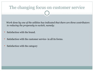 The changing focus on customer service Work done by one of the utilities has indicated that there are three contributors to reducing the propensity to switch, namely : Satisfaction with the brand. Satisfaction with the customer service- in all its forms. Satisfaction with the category 
