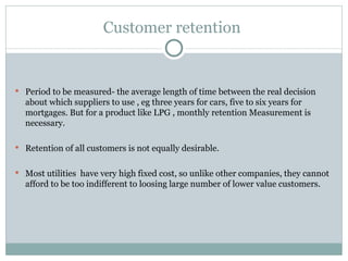 Customer retention  Period to be measured- the average length of time between the real decision about which suppliers to use , eg three years for cars, five to six years for mortgages. But for a product like LPG , monthly retention Measurement is necessary. Retention of all customers is not equally desirable. Most utilities  have very high fixed cost, so unlike other companies, they cannot afford to be too indifferent to loosing large number of lower value customers. 