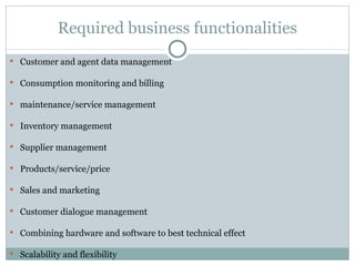 Required business functionalities Customer and agent data management Consumption monitoring and billing maintenance/service management Inventory management Supplier management Products/service/price Sales and marketing Customer dialogue management Combining hardware and software to best technical effect Scalability and flexibility 