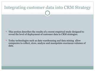 Integrating customer data into CRM Strategy This section describes the results of a recent empirical study designed to reveal the level of deployment of customer data in CRM strategies. Today technologies such as data warehousing and data mining  allow companies to collect, store, analyze and manipulate enormous volumes of data. 