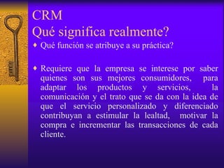 CRM  Qué significa realmente? Qué función se atribuye a su práctica? Requiere que la empresa se interese por saber quienes son sus mejores consumidores,  para adaptar los productos y servicios,  la comunicación y el trato que se da con la idea de que el servicio personalizado y diferenciado contribuyan a estimular la lealtad,  motivar la compra e incrementar las transacciones de cada cliente. 