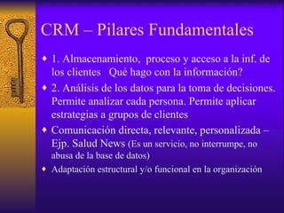 CRM – Pilares Fundamentales 1. Almacenamiento,  proceso y acceso a la inf. de los clientes  Qué hago con la información? 2. Análisis de los datos para la toma de decisiones. Permite analizar cada persona. Permite aplicar estrategias a grupos de clientes  Comunicación directa, relevante, personalizada – Ejp. Salud News  (Es un servicio, no interrumpe, no abusa de la base de datos) Adaptación estructural y/o funcional en la organización  
