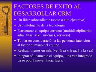 FACTORES DE EXITO AL DESARROLLAR CRM Un líder sobresaliente (socio o alto ejecutivo) Uso inteligente de la tecnología Estructurar el equipo correcto (multidisciplinario: adm. Vtas. Mkt. sistemas, servicio) Tomar en consideración a las personas (atención al factor humano del equipo) Realizar menos en más (ver área x área; 1 a la vez) Integrar sólidamente el equipo,  una vez integrado ya se podrá mover hacia fuera. 