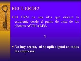 RECUERDE! El CRM es una idea que orienta la estrategia desde el punto de vista de los clientes  ACTUALES. Y No hay receta,  ni se aplica igual en todas las empresas. 