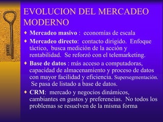 EVOLUCION DEL MERCADEO MODERNO Mercadeo masivo  :  economías de escala Mercadeo directo :  contacto dirigido.  Enfoque táctico,  busca medición de la acción y rentabilidad.  Se reforzó con el telemarketing. Base de datos  : más acceso a computadoras, capacidad de almacenamiento y proceso de datos con mayor facilidad y eficiencia.  Supersegmentación.   Se pasa de listado a base de datos. CRM :  mercado y negocios dinámicos, cambiantes en gustos y preferencias.  No todos los problemas se resuelven de la misma forma 