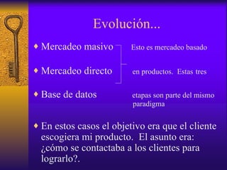Evolución... Mercadeo masivo  Esto es mercadeo basado   Mercadeo directo  en productos.  Estas   tres   Base de datos  etapas son parte del mismo    paradigma En estos casos el objetivo era que el cliente escogiera mi producto.  El asunto era:  ¿cómo se contactaba a los clientes para lograrlo?.  