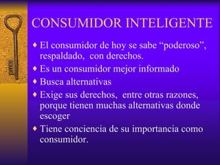 CONSUMIDOR INTELIGENTE El consumidor de hoy se sabe “poderoso”,  respaldado,  con derechos. Es un consumidor mejor informado Busca alternativas  Exige sus derechos,  entre otras razones,  porque tienen muchas alternativas donde escoger Tiene conciencia de su importancia como consumidor. 