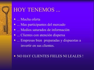 HOY TENEMOS ... ... Mucha oferta ... Mas participantes del mercado ... Medios saturados de información ... Clientes con atención dispersa ... Empresas bien  preparadas y dispuestas a  invertir en sus clientes. NO HAY CLIENTES FIELES NI LEALES ! 